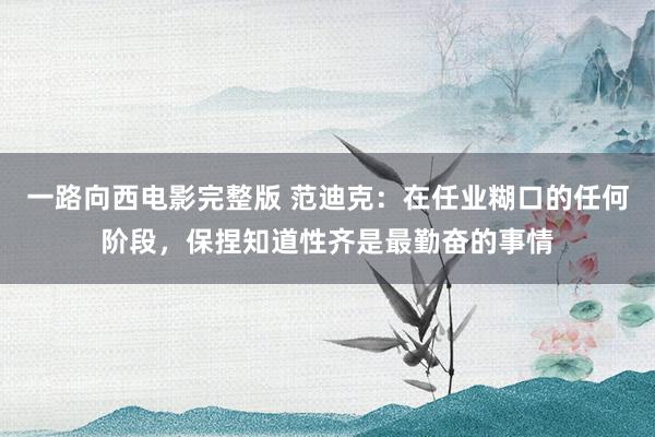 一路向西电影完整版 范迪克：在任业糊口的任何阶段，保捏知道性齐是最勤奋的事情