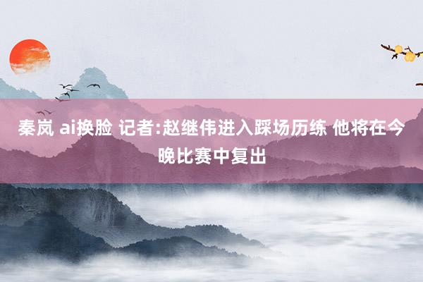 秦岚 ai换脸 记者:赵继伟进入踩场历练 他将在今晚比赛中复出