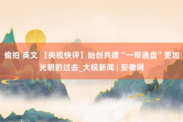 偷拍 英文 【央视快评】始创共建“一带通盘”更加光明的过去_大皖新闻 | 安徽网