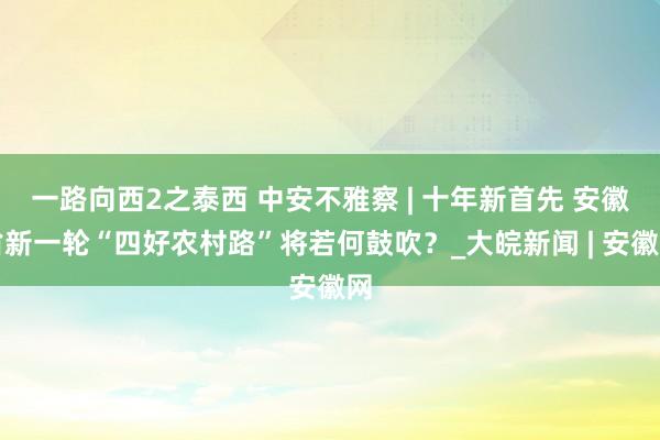 一路向西2之泰西 中安不雅察 | 十年新首先 安徽省新一轮“四好农村路”将若何鼓吹？_大皖新闻 | 安徽网