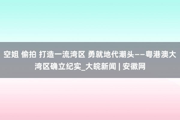 空姐 偷拍 打造一流湾区 勇就地代潮头——粤港澳大湾区确立纪实_大皖新闻 | 安徽网