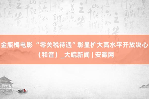 金瓶梅电影 “零关税待遇”彰显扩大高水平开放决心（和音）_大皖新闻 | 安徽网