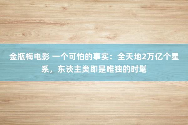 金瓶梅电影 一个可怕的事实：全天地2万亿个星系，东谈主类即是唯独的时髦