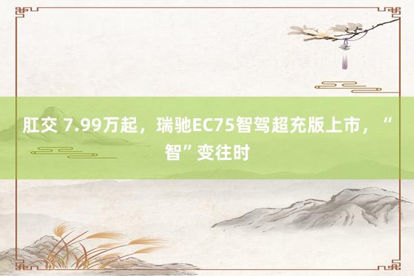 肛交 7.99万起，瑞驰EC75智驾超充版上市，“智”变往时