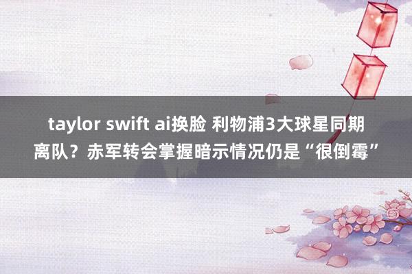 taylor swift ai换脸 利物浦3大球星同期离队？赤军转会掌握暗示情况仍是“很倒霉”