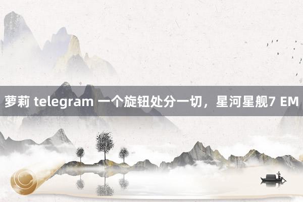 萝莉 telegram 一个旋钮处分一切，星河星舰7 EM