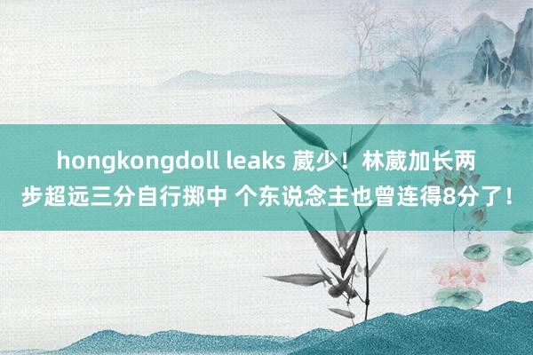 hongkongdoll leaks 葳少！林葳加长两步超远三分自行掷中 个东说念主也曾连得8分了！