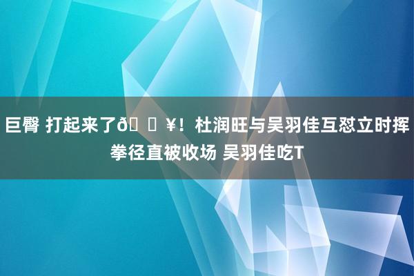 巨臀 打起来了💥！杜润旺与吴羽佳互怼立时挥拳径直被收场 吴羽佳吃T