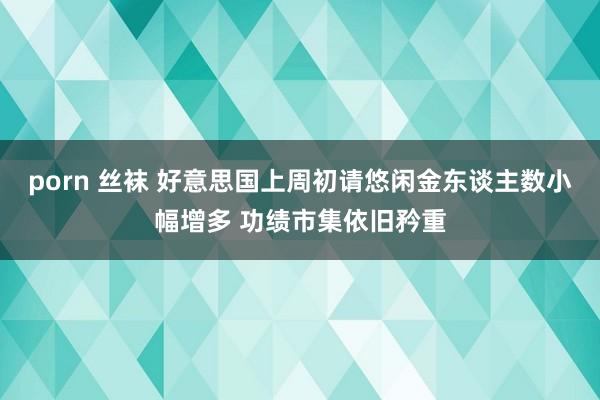 porn 丝袜 好意思国上周初请悠闲金东谈主数小幅增多 功绩市集依旧矜重