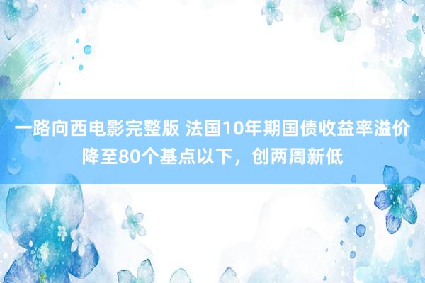 一路向西电影完整版 法国10年期国债收益率溢价降至80个基点以下，创两周新低