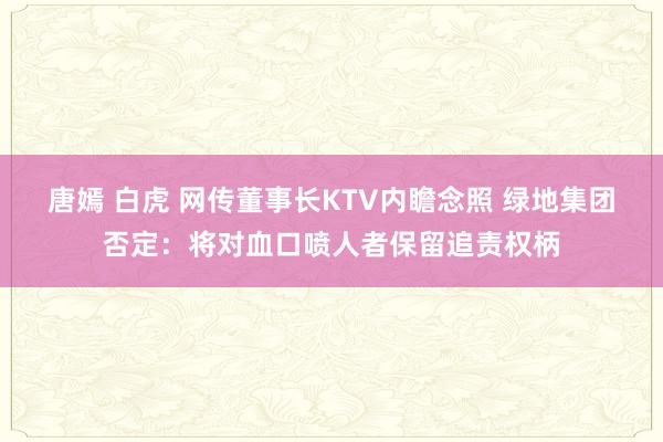 唐嫣 白虎 网传董事长KTV内瞻念照 绿地集团否定：将对血口喷人者保留追责权柄