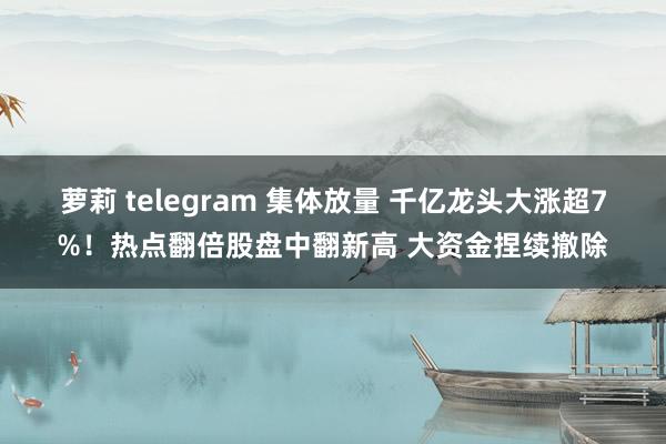 萝莉 telegram 集体放量 千亿龙头大涨超7%！热点翻倍股盘中翻新高 大资金捏续撤除