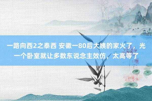 一路向西2之泰西 安徽一80后大姨的家火了，光一个卧室就让多数东说念主效仿，太高等了