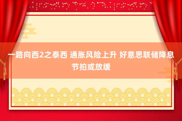 一路向西2之泰西 通胀风险上升 好意思联储降息节拍或放缓