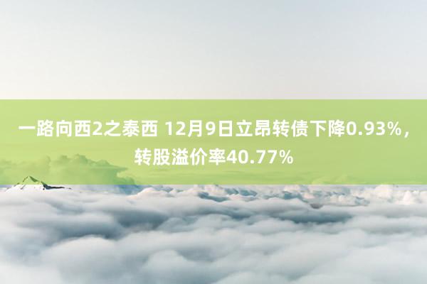 一路向西2之泰西 12月9日立昂转债下降0.93%，转股溢价率40.77%