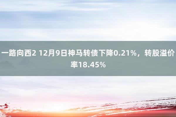 一路向西2 12月9日神马转债下降0.21%，转股溢价率18.45%