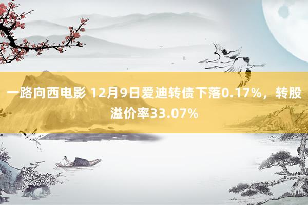 一路向西电影 12月9日爱迪转债下落0.17%，转股溢价率33.07%