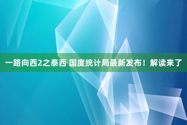 一路向西2之泰西 国度统计局最新发布！解读来了