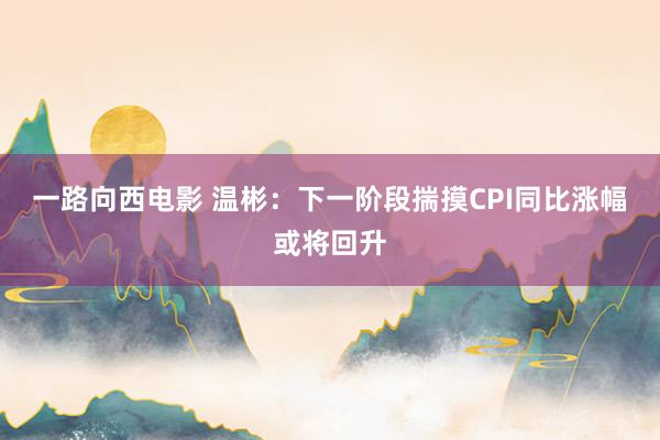 一路向西电影 温彬：下一阶段揣摸CPI同比涨幅或将回升