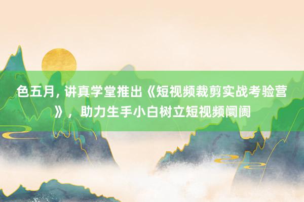 色五月， 讲真学堂推出《短视频裁剪实战考验营》，助力生手小白树立短视频阛阓