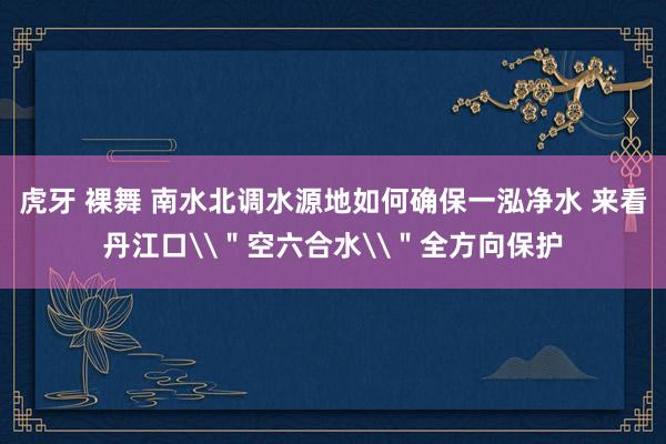 虎牙 裸舞 南水北调水源地如何确保一泓净水 来看丹江口\＂空六合水\＂全方向保护