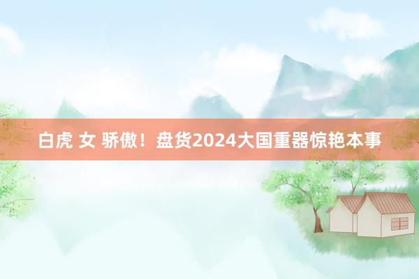 白虎 女 骄傲！盘货2024大国重器惊艳本事