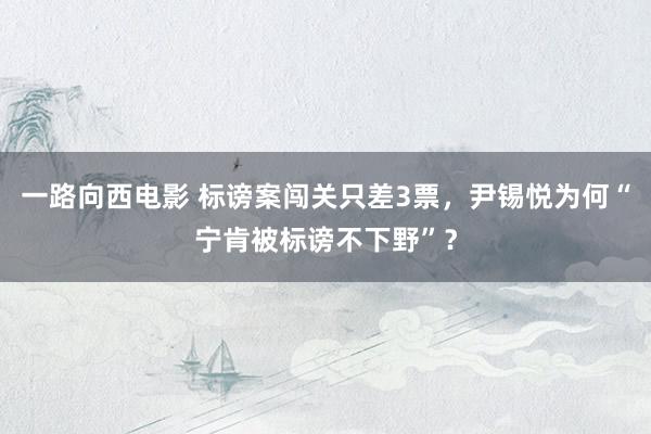 一路向西电影 标谤案闯关只差3票，尹锡悦为何“宁肯被标谤不下野”？