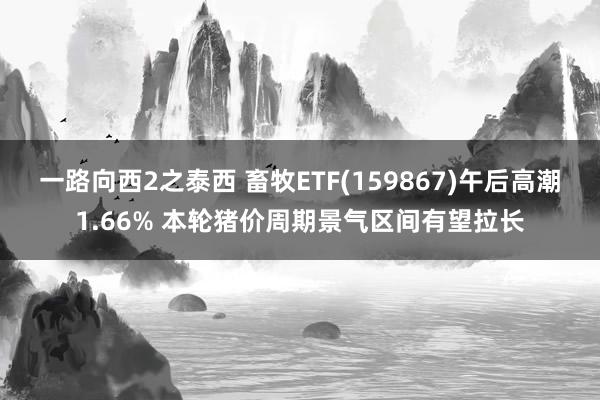 一路向西2之泰西 畜牧ETF(159867)午后高潮1.66% 本轮猪价周期景气区间有望拉长