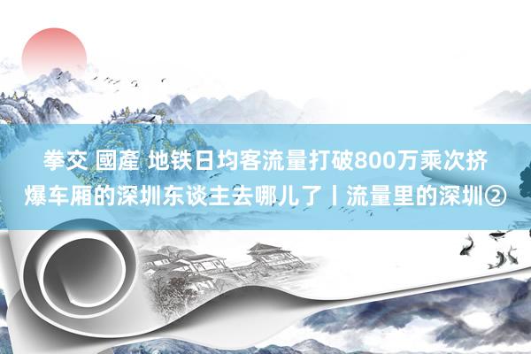 拳交 國產 地铁日均客流量打破800万乘次　挤爆车厢的深圳东谈主去哪儿了丨流量里的深圳②