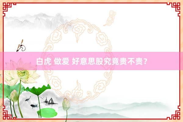 白虎 做爱 好意思股究竟贵不贵？