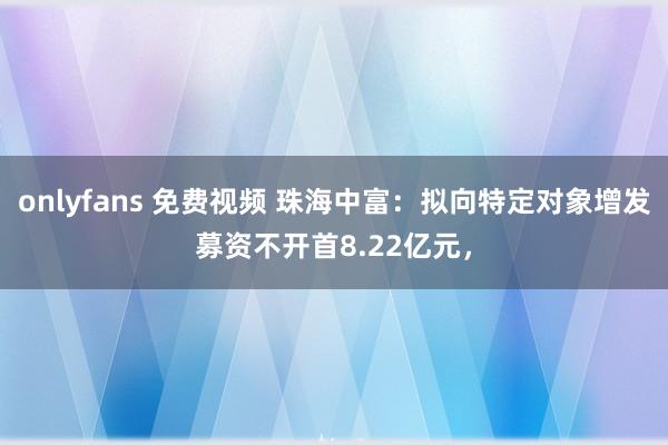 onlyfans 免费视频 珠海中富：拟向特定对象增发募资不开首8.22亿元，