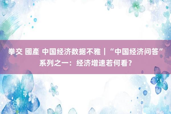 拳交 國產 中国经济数据不雅｜“中国经济问答”系列之一：经济增速若何看？