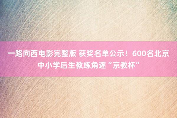 一路向西电影完整版 获奖名单公示！600名北京中小学后生教练角逐“京教杯”