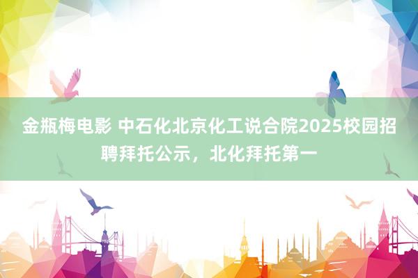 金瓶梅电影 中石化北京化工说合院2025校园招聘拜托公示，北化拜托第一