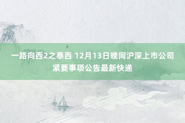 一路向西2之泰西 12月13日晚间沪深上市公司紧要事项公告最新快递