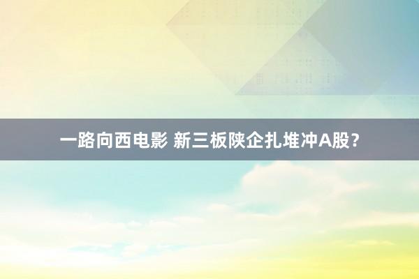 一路向西电影 新三板陕企扎堆冲A股？