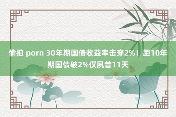 偷拍 porn 30年期国债收益率击穿2%！距10年期国债破2%仅夙昔11天