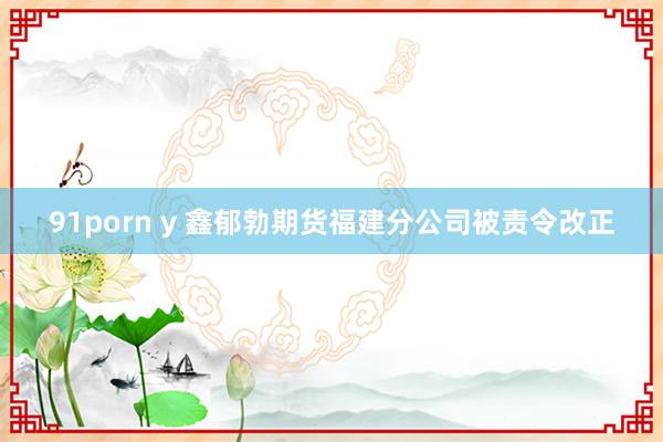 91porn y 鑫郁勃期货福建分公司被责令改正