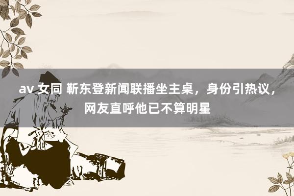 av 女同 靳东登新闻联播坐主桌，身份引热议，网友直呼他已不算明星