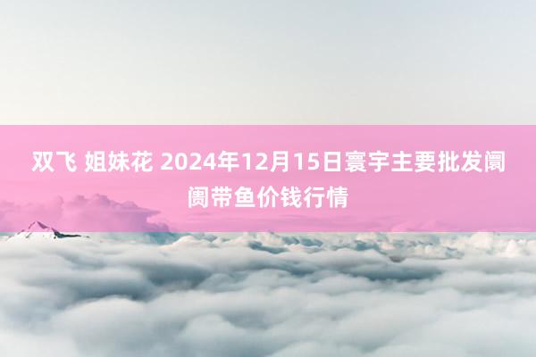 双飞 姐妹花 2024年12月15日寰宇主要批发阛阓带鱼价钱行情