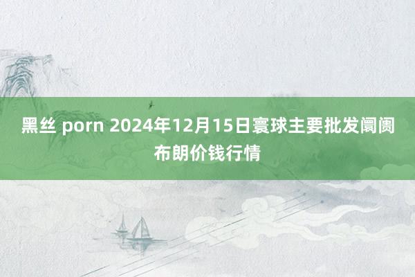 黑丝 porn 2024年12月15日寰球主要批发阛阓布朗价钱行情