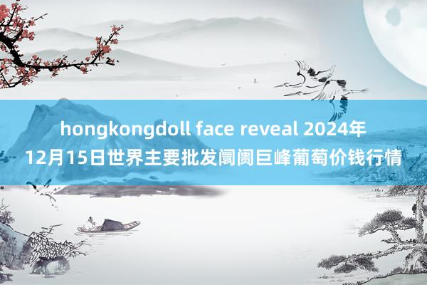 hongkongdoll face reveal 2024年12月15日世界主要批发阛阓巨峰葡萄价钱行情