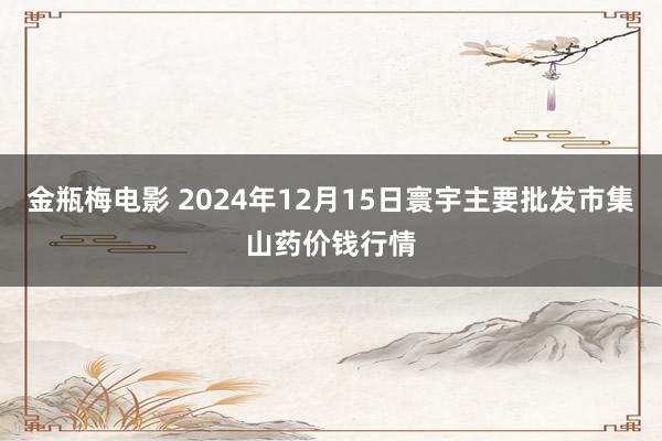 金瓶梅电影 2024年12月15日寰宇主要批发市集山药价钱行情