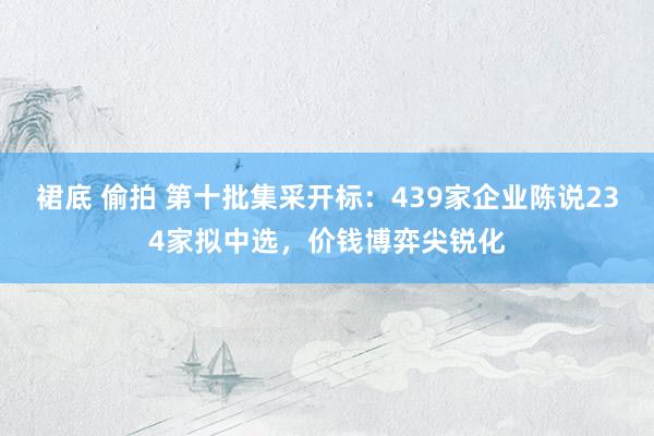 裙底 偷拍 第十批集采开标：439家企业陈说234家拟中选，价钱博弈尖锐化