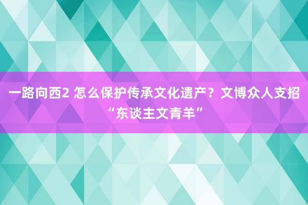 一路向西2 怎么保护传承文化遗产？文博众人支招“东谈主文青羊”