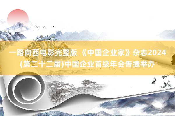 一路向西电影完整版 《中国企业家》杂志2024(第二十二届)中国企业首级年会告捷举办