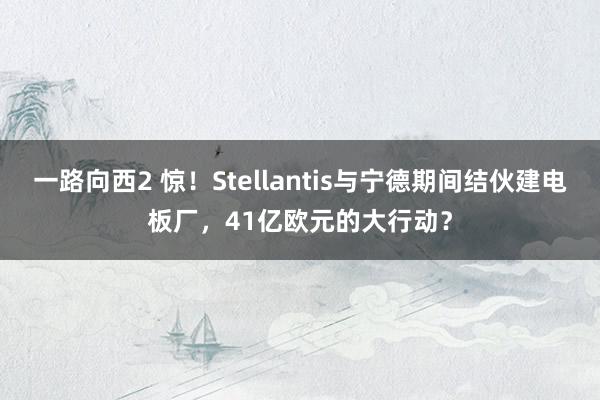 一路向西2 惊！Stellantis与宁德期间结伙建电板厂，41亿欧元的大行动？