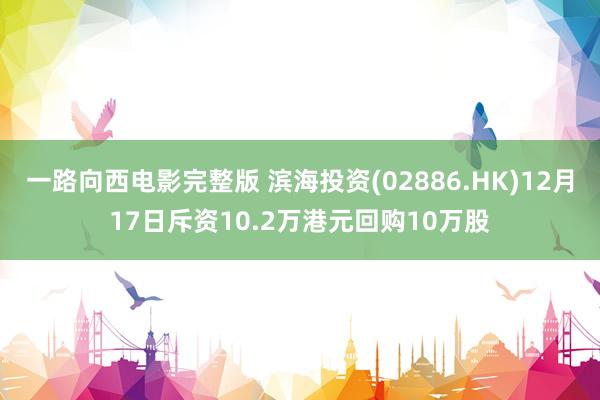 一路向西电影完整版 滨海投资(02886.HK)12月17日斥资10.2万港元回购10万股