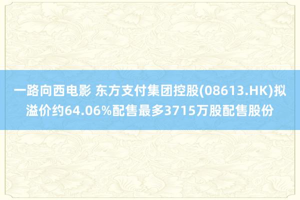 一路向西电影 东方支付集团控股(08613.HK)拟溢价约64.06%配售最多3715万股配售股份