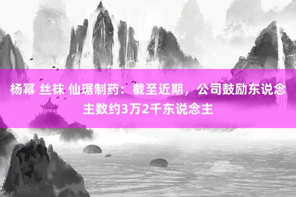 杨幂 丝袜 仙琚制药：截至近期，公司鼓励东说念主数约3万2千东说念主